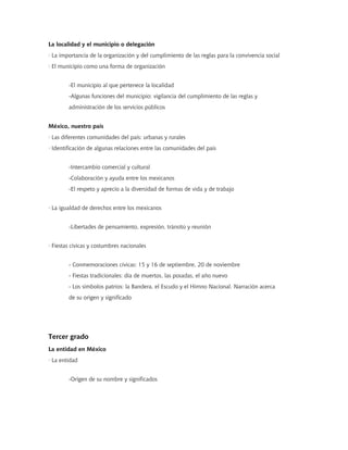 La localidad y el municipio o delegación
· La importancia de la organización y del cumplimiento de las reglas para la convivencia social
· El municipio como una forma de organización


        -El municipio al que pertenece la localidad
        -Algunas funciones del municipio: vigilancia del cumplimiento de las reglas y
        administración de los servicios públicos


México, nuestro país
· Las diferentes comunidades del país: urbanas y rurales
· Identificación de algunas relaciones entre las comunidades del país


        -Intercambio comercial y cultural
        -Colaboración y ayuda entre los mexicanos
        -El respeto y aprecio a la diversidad de formas de vida y de trabajo


· La igualdad de derechos entre los mexicanos


        -Libertades de pensamiento, expresión, tránsito y reunión


· Fiestas cívicas y costumbres nacionales


        - Conmemoraciones cívicas: 15 y 16 de septiembre, 20 de noviembre
        - Fiestas tradicionales: día de muertos, las posadas, el año nuevo
        - Los símbolos patrios: la Bandera, el Escudo y el Himno Nacional. Narración acerca
        de su origen y significado




Tercer grado
La entidad en México
· La entidad


        -Origen de su nombre y significados
 