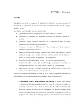 ESPAÑOL. Enfoque

Propósitos


El propósito central de los programas de Español en la educación primaria es propiciar el
desarrollo de las capacidades de comunicación de los niños en los distintos usos de la lengua
hablada y escrita.
Para alcanzar esta finalidad es necesario que los niños:
    •    Logren de manera eficaz el aprendizaje inicial de la lectura y la escritura.
    •    Desarrollen su capacidad para expresarse oralmente con claridad, coherencia y
         sencillez.
    •    Aprendan a aplicar estrategias adecuadas para la redacción de textos de diversa
         naturaleza y que persiguen diversos propósitos.
    •    Aprendan a reconocer las diferencias entre diversos tipos de texto y a construir
         estrategias apropiadas para su lectura.
    •    Adquieran el hábito de la lectura y se formen como lectores que reflexionen sobre el
         significado de lo que leen y puedan valorarlo y criticarlo, que disfruten de la lectura y
         formen sus propios criterios de preferencia y de gusto estético.
    •    Desarrollen las habilidades para la revisión y corrección de sus propios textos.
    •    Conozcan las reglas y normas del uso de la lengua, comprendan su sentido y las
         apliquen como un recurso para lograr claridad y eficacia en la comunicación.
    •    Sepan buscar información, valorarla, procesarla y emplearla dentro y fuera de la
         escuela, como instrumento de aprendizaje autónomo.
La realización de estos objetivos exige la aplicación de un enfoque congruente, que difiere del
utilizado durante las décadas pasadas y cuyos principales rasgos son los siguientes:


     1º La integración estrecha entre contenidos y actividades. Si se tiene como objetivo
         el desarrollo de las capacidades lingüísticas, los temas de contenido no pueden ser
         enseñados por sí mismos, sino a través de una variedad de prácticas individuales y de
         grupo que permiten el ejercicio de una competencia y la reflexión sobre ella. En el
         caso de temas gramaticales u ortográficos, la propuesta de los programas consiste en
         integrarlos a la práctica de la lectura y la escritura, no sólo como convenciones del
 