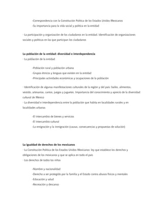 -Correspondencia con la Constitución Política de los Estados Unidos Mexicanos
        -Su importancia para la vida social y política en la entidad


· La participación y organización de los ciudadanos en la entidad. Identificación de organizaciones
sociales y políticas en las que participan los ciudadanos




La población de la entidad: diversidad e interdependencia
· La población de la entidad


        -Población rural y población urbana
        -Grupos étnicos y lenguas que existen en la entidad
        -Principales actividades económicas y ocupaciones de la población


· Identificación de algunas manifestaciones culturales de la región y del país: bailes, alimentos,
vestido, artesanías, cantos, juegos y juguetes. Importancia del conocimiento y aprecio de la diversidad
cultural de México
· La diversidad e interdependencia entre la población que habita en localidades rurales y en
localidades urbanas


        -El intercambio de bienes y servicios
        -El intercambio cultural
        -La emigración y la inmigración (causas, consecuencias y propuestas de solución)




La igualdad de derechos de los mexicanos
· La Constitución Política de los Estados Unidos Mexicanos: ley que establece los derechos y
obligaciones de los mexicanos y que se aplica en todo el país
· Los derechos de todos los niños


        -Nombre y nacionalidad
        -Derecho a ser protegido por la familia y el Estado contra abusos físicos y mentales
        -Educación y salud
        -Recreación y descanso
 