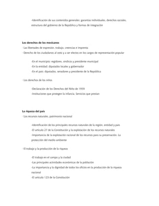 -Identificación de sus contenidos generales: garantías individuales, derechos sociales,
        estructura del gobierno de la República y formas de integración




Los derechos de los mexicanos
· Las libertades de expresión, trabajo, creencias e imprenta
· Derecho de los ciudadanos al voto y a ser electos en los cargos de representación popular


        -En el municipio: regidores, síndicos y presidente municipal
        -En la entidad: diputados locales y gobernador
        -En el país: diputados, senadores y presidente de la República


· Los derechos de los niños


        -Declaración de los Derechos del Niño de 1959
        -Instituciones que protegen la infancia. Servicios que prestan




La riqueza del país
· Los recursos naturales, patrimonio nacional


        -Identificación de los principales recursos naturales de la región, entidad y país
        -El artículo 27 de la Constitución y la explotación de los recursos naturales
        -Importancia de la explotación racional de los recursos para su preservación. La
        protección del medio ambiente


· El trabajo y la producción de la riqueza


        -El trabajo en el campo y la ciudad
        -Las principales actividades económicas de la población
        -La importancia y la dignidad de todos los oficios en la producción de la riqueza
        nacional
        -El artículo 123 de la Constitución
 