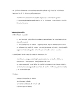 · Las garantías individuales son inviolables e imprescriptibles bajo cualquier circunstancia
· La protección de los derechos de los mexicanos


         -Identificación de órganos encargados de procurar y administrar la justicia
         -Organismos de defensa de los derechos de los mexicanos. La Comisión Nacional de
         Derechos Humanos




Los derechos sociales
· El derecho a la educación


         -La educación y el analfabetismo en México. La importancia de la educación para el
         desarrollo nacional
         -La educación pública en México. Los principios del artículo Tercero Constitucional
         -La obligación del Estado de impartir educación preescolar, primaria y secundaria y la
         responsabilidad de los padres de familia y la sociedad en la tarea educativa


· El derecho a la salud. El artículo cuarto de la Constitución


         -Identificación de algunos de los principales problemas de salud en México. La
         drogadicción y el alcoholismo como problemas de salud
         -La importancia de la conservación del equilibrio ecológico. Programas y campañas
         -Las instituciones encargadas de la atención de la salud en México: gubernamentales
         y no gubernamentales


· El trabajo


         -Empleo y desempleo en México
         -Los niños que trabajan
         -Los derechos laborales. El artículo 123
         -Los sindicatos en México
 