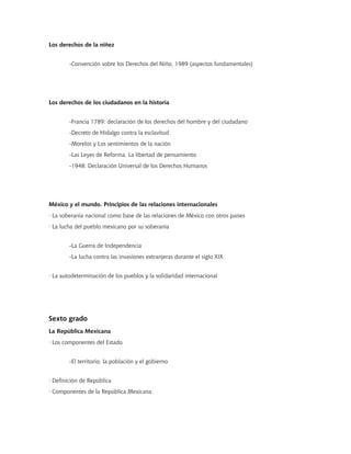 Los derechos de la niñez


        -Convención sobre los Derechos del Niño, 1989 (aspectos fundamentales)




Los derechos de los ciudadanos en la historia


        -Francia 1789: declaración de los derechos del hombre y del ciudadano
        -Decreto de Hidalgo contra la esclavitud
        -Morelos y Los sentimientos de la nación
        -Las Leyes de Reforma. La libertad de pensamiento
        -1948: Declaración Universal de los Derechos Humanos




México y el mundo. Principios de las relaciones internacionales
· La soberanía nacional como base de las relaciones de México con otros países
· La lucha del pueblo mexicano por su soberanía


        -La Guerra de Independencia
        -La lucha contra las invasiones extranjeras durante el siglo XIX


· La autodeterminación de los pueblos y la solidaridad internacional




Sexto grado
La República Mexicana
· Los componentes del Estado


        -El territorio, la población y el gobierno


· Definición de República
· Componentes de la República Mexicana
 