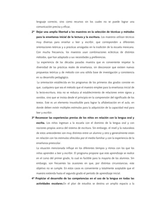 lenguaje correcto, sino como recursos sin los cuales no se puede lograr una
   comunicación precisa y eficaz.
2º Dejar una amplia libertad a los maestros en la selección de técnicas y métodos
   para la enseñanza inicial de la lectura y la escritura. Los maestros utilizan técnicas
   muy diversas para enseñar a leer y escribir, que corresponden a diferentes
   orientaciones teóricas y a prácticas arraigadas en la tradición de la escuela mexicana.
   Con mucha frecuencia, los maestros usan combinaciones eclécticas de distintos
   métodos, que han adaptado a sus necesidades y preferencias.
    La experiencia de las décadas pasadas muestra que es conveniente respetar la
   diversidad de las prácticas reales de enseñanza, sin desconocer que existen nuevas
   propuestas teóricas y de método con una sólida base de investigación y consistencia
   en su desarrollo pedagógico.
    La orientación establecida en los programas de los primeros dos grados consiste en
   que, cualquiera que sea el método que el maestro emplee para la enseñanza inicial de
   la lecto-escritura, ésta no se reduzca al establecimiento de relaciones entre signos y
   sonidos, sino que se insista desde el principio en la comprensión del significado de los
   textos. Este es un elemento insustituible para lograr la alfabetización en el aula, en
   donde deben existir múltiples estímulos para la adquisición de la capacidad real para
   leer y escribir.
3º Reconocer las experiencias previas de los niños en relación con la lengua oral y
   escrita. Los niños ingresan a la escuela con el dominio de la lengua oral y con
   nociones propias acerca del sistema de escritura. Sin embargo, el nivel y la naturaleza
   de estos antecedentes son muy distintos entre un alumno y otro y generalmente están
   en relación con los estímulos ofrecidos por el medio familiar y con la experiencia de la
   enseñanza preescolar.
   La situación mencionada influye en los diferentes tiempos y ritmos con los que los
   niños aprenden a leer y escribir. El programa propone que este aprendizaje se realice
   en el curso del primer grado, lo cual es factible para la mayoría de los alumnos. Sin
   embargo, son frecuentes las ocasiones en que, por distintas circunstancias, este
   objetivo no se cumple. En estos casos es conveniente y totalmente aceptable que el
   maestro extienda hasta el segundo grado el periodo de aprendizaje inicial.
4º Propiciar el desarrollo de las competencias en el uso de la lengua en todas las
   actividades escolares.En el plan de estudios se destina un amplio espacio a la
 