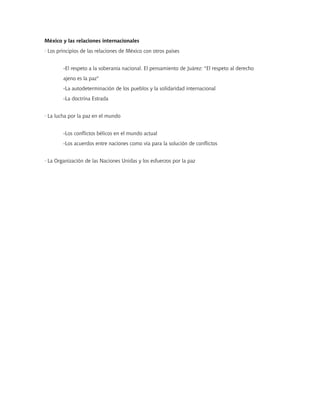 México y las relaciones internacionales
· Los principios de las relaciones de México con otros países


        -El respeto a la soberanía nacional. El pensamiento de Juárez: "El respeto al derecho
        ajeno es la paz"
        -La autodeterminación de los pueblos y la solidaridad internacional
        -La doctrina Estrada


· La lucha por la paz en el mundo


        -Los conflictos bélicos en el mundo actual
        -Los acuerdos entre naciones como vía para la solución de conflictos


· La Organización de las Naciones Unidas y los esfuerzos por la paz
 