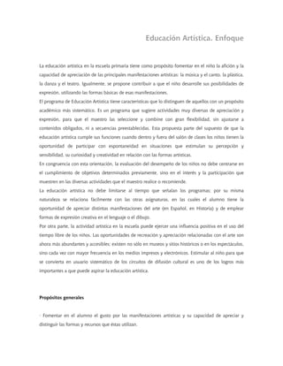 Educación Artística. Enfoque


La educación artística en la escuela primaria tiene como propósito fomentar en el niño la afición y la
capacidad de apreciación de las principales manifestaciones artísticas: la música y el canto, la plástica,
la danza y el teatro. Igualmente, se propone contribuir a que el niño desarrolle sus posibilidades de
expresión, utilizando las formas básicas de esas manifestaciones.
El programa de Educación Artística tiene características que lo distinguen de aquellos con un propósito
académico más sistemático. Es un programa que sugiere actividades muy diversas de apreciación y
expresión, para que el maestro las seleccione y combine con gran flexibilidad, sin ajustarse a
contenidos obligados, ni a secuencias preestablecidas. Esta propuesta parte del supuesto de que la
educación artística cumple sus funciones cuando dentro y fuera del salón de clases los niños tienen la
oportunidad de participar con espontaneidad en situaciones que estimulan su percepción y
sensibilidad, su curiosidad y creatividad en relación con las formas artísticas.
En congruencia con esta orientación, la evaluación del desempeño de los niños no debe centrarse en
el cumplimiento de objetivos determinados previamente, sino en el interés y la participación que
muestren en las diversas actividades que el maestro realice o recomiende.
La educación artística no debe limitarse al tiempo que señalan los programas; por su misma
naturaleza se relaciona fácilmente con las otras asignaturas, en las cuales el alumno tiene la
oportunidad de apreciar distintas manifestaciones del arte (en Español, en Historia) y de emplear
formas de expresión creativa en el lenguaje o el dibujo.
Por otra parte, la actividad artística en la escuela puede ejercer una influencia positiva en el uso del
tiempo libre de los niños. Las oportunidades de recreación y apreciación relacionadas con el arte son
ahora más abundantes y accesibles; existen no sólo en museos y sitios históricos o en los espectáculos,
sino cada vez con mayor frecuencia en los medios impresos y electrónicos. Estimular al niño para que
se convierta en usuario sistemático de los circuitos de difusión cultural es uno de los logros más
importantes a que puede aspirar la educación artística.




Propósitos generales


· Fomentar en el alumno el gusto por las manifestaciones artísticas y su capacidad de apreciar y
distinguir las formas y recursos que éstas utilizan.
 