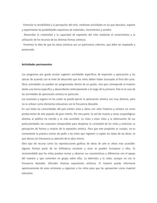 · Estimular la sensibilidad y la percepción del niño, mediante actividades en las que descubra, explore
y experimente las posibilidades expresivas de materiales, movimientos y sonidos.
· Desarrollar la creatividad y la capacidad de expresión del niño mediante el conocimiento y la
utilización de los recursos de las distintas formas artísticas.
· Fomentar la idea de que las obras artísticas son un patrimonio colectivo, que debe ser respetado y
preservado.




Actividades permanentes


Los programas por grado escolar sugieren actividades específicas de expresión y apreciación y las
ubican de acuerdo con el nivel de desarrollo que los niños deben haber alcanzado al final del curso.
Otras actividades no pueden ser programadas dentro de un grado, sino que corresponde al maestro
darles una forma específica y desarrollarlas reiteradamente a lo largo de la primaria. Éste es el caso de
las actividades de apreciación artística en particular.
Las ocasiones y lugares en los cuales se puede ejercer la apreciación artística son muy diversos, pero
no se utilizan como elementos educativos con la frecuencia deseable.
En casi todas las comunidades del país existen sitios y obras con valor histórico y artístico así como
producciones de arte popular de gran interés. Por otra parte, la red de museos y zonas arqueológicas
abiertas al público ha crecido y es más accesible. La visita a estos sitios y la observación de sus
particularidades son ocasiones inmejorables para despertar la curiosidad de los niños y estimular su
percepción de formas y matices de la expresión artística. Para que este propósito se cumpla, no es
conveniente la práctica común de pedir a los niños que registren o copien los datos de las obras, lo
que desvía con frecuencia su atención de la obra misma.
Otro tipo de recurso como las reproducciones gráficas de obras de arte es ahora más accesible;
algunas forman parte de las bibliotecas escolares y otras se pueden incorporar a ellas. Es
recomendable que los niños puedan revisar y observar sus características y diferencias con el apoyo
del maestro y que comenten en grupo sobre ellas. La televisión y la radio, aunque no con la
frecuencia deseable, difunden diversas expresiones artísticas. El maestro puede informarse
oportunamente de estas emisiones y organizar a los niños para que las aprovechen como material
educativo.
 