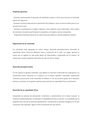 Propósitos generales


· Estimular oportunamente el desarrollo de habilidades motrices y físicas para favorecer el desarrollo
óptimo del organismo.
· Fomentar la práctica adecuada de la ejercitación física habitual, como uno de los medios para la con-
servación de la salud.
· Promover la participación en juegos y deportes, tanto modernos como tradicionales, como medios
de convivencia recreativa que fortalecen la autoestima y el respeto a normas compartidas.
· Proporcionar elementos básicos de la cultura física para detectar y resolver problemas motrices.




Organización de los contenidos


Las actividades están agrupadas en cuatro campos: desarrollo perceptivo-motriz, desarrollo de
capacidades físicas, formación deportiva básica y protección de la salud. Los juegos, ejercicios y
rutinas que se sugieren en cada grado deben ser seleccionados y organizados por el maestro, de
manera que cumplan propósitos educativos de cada uno de los campos.




Desarrollo perceptivo-motriz


En este aspecto se agrupan contenidos cuyo objetivo es estimular el desarrollo de la percepción y la
coordinación motriz (ubicación en el espacio y en el tiempo, equilibrio, lateralidad, coordinación
visomotriz y psicomotriz). Estos contenidos se enfatizan en los tres primeros grados de la educación
primaria y continúan en los grados superiores para estimular las capacidades físicas coordinativas.




Desarrollo de las capacidades físicas


Comprende los procesos de estimulación, incremento y mantenimiento de la fuerza muscular, la
resistencia cardiorrespiratoria, la velocidad y la flexibilidad articular y muscular. Las actividades que se
proponen para este eje se presentan gradualmente, considerando los periodos biológicos en los que
se presenta cada capacidad, según el ritmo de desarrollo de cada alumno.
 