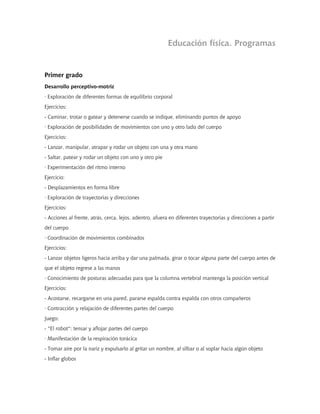 Educación física. Programas


Primer grado
Desarrollo perceptivo-motriz
· Exploración de diferentes formas de equilibrio corporal
Ejercicios:
- Caminar, trotar o gatear y detenerse cuando se indique, eliminando puntos de apoyo
· Exploración de posibilidades de movimientos con uno y otro lado del cuerpo
Ejercicios:
- Lanzar, manipular, atrapar y rodar un objeto con una y otra mano
- Saltar, patear y rodar un objeto con uno y otro pie
· Experimentación del ritmo interno
Ejercicio:
- Desplazamientos en forma libre
· Exploración de trayectorias y direcciones
Ejercicios:
- Acciones al frente, atrás, cerca, lejos, adentro, afuera en diferentes trayectorias y direcciones a partir
del cuerpo
· Coordinación de movimientos combinados
Ejercicios:
- Lanzar objetos ligeros hacia arriba y dar una palmada, girar o tocar alguna parte del cuerpo antes de
que el objeto regrese a las manos
· Conocimiento de posturas adecuadas para que la columna vertebral mantenga la posición vertical
Ejercicios:
- Acostarse, recargarse en una pared, pararse espalda contra espalda con otros compañeros
· Contracción y relajación de diferentes partes del cuerpo
Juego:
- "El robot": tensar y aflojar partes del cuerpo
· Manifestación de la respiración torácica
- Tomar aire por la nariz y expulsarlo al gritar un nombre, al silbar o al soplar hacia algún objeto
- Inflar globos
 