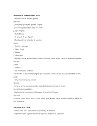 Desarrollo de las capacidades físicas
· Manifestación de la fuerza general
Ejercicios:
- Jalar y empujar objetos grandes y ligeros
- Jalar una caja de cartón, rodar una llanta
Juegos dirigidos:
- "Doña Blanca"
- "A la rueda de san Miguel"
· Manifestación de velocidad de reacción
Juegos:
- "Policías y ladrones"
- "Mar y Tierra"
- "Relevos"
- "Lanzaderas"
· Manifestación de resistencia en acciones continuas (caminar, trotar, correr sin detenerse) por tres
minutos
Juegos:
- "La roña"
- "Los encantados" sin bases
· Flexibilidad en movimientos amplios que involucren articulaciones y músculos de todo el cuerpo
Juego:
- Imitar movimientos de animales
Ejercicio:
- Sentarse con las piernas separadas, tratando de tocar el piso con la frente
Formación deportiva básica
· Realización de movimientos básicos para la iniciación al deporte
Ejercicios:
- Caminar, correr, saltar, lanzar, trepar, patear, girar, atrapar, reptar, empleando globos, pelotas de
vinil o de papel


Protección de la salud
· La educación física como actividad saludable y de diversión
· Importancia de la higiene después de la práctica de ejercicios o deportes
 