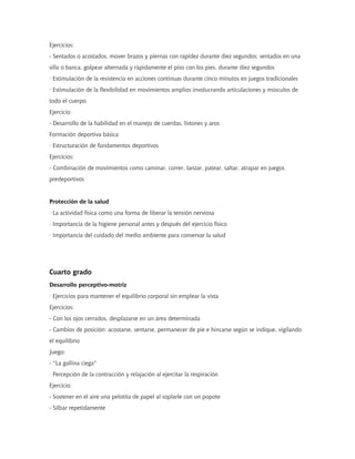 Ejercicios:
- Sentados o acostados, mover brazos y piernas con rapidez durante diez segundos; sentados en una
silla o banca, golpear alternada y rápidamente el piso con los pies, durante diez segundos
· Estimulación de la resistencia en acciones continuas durante cinco minutos en juegos tradicionales
· Estimulación de la flexibilidad en movimientos amplios involucrando articulaciones y músculos de
todo el cuerpo
Ejercicio:
- Desarrollo de la habilidad en el manejo de cuerdas, listones y aros
Formación deportiva básica
· Estructuración de fundamentos deportivos
Ejercicios:
- Combinación de movimientos como caminar, correr, lanzar, patear, saltar, atrapar en juegos
predeportivos


Protección de la salud
· La actividad física como una forma de liberar la tensión nerviosa
· Importancia de la higiene personal antes y después del ejercicio físico
· Importancia del cuidado del medio ambiente para conservar la salud




Cuarto grado
Desarrollo perceptivo-motriz
· Ejercicios para mantener el equilibrio corporal sin emplear la vista
Ejercicios:
- Con los ojos cerrados, desplazarse en un área determinada
- Cambios de posición: acostarse, sentarse, permanecer de pie e hincarse según se indique, vigilando
el equilibrio
Juego:
- "La gallina ciega"
· Percepción de la contracción y relajación al ejercitar la respiración
Ejercicio:
- Sostener en el aire una pelotita de papel al soplarle con un popote
- Silbar repetidamente
 