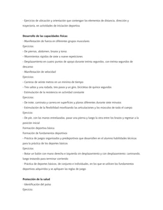 · Ejercicios de ubicación y orientación que contengan los elementos de distancia, dirección y
trayectoria, en actividades de iniciación deportiva


Desarrollo de las capacidades físicas
· Manifestación de fuerza en diferentes grupos musculares
Ejercicios:
- De piernas, abdomen, brazos y torso
- Movimientos rápidos de siete a nueve repeticiones
- Desplazamiento en cuatro puntos de apoyo durante treinta segundos, con treinta segundos de
descanso
· Manifestación de velocidad
Ejercicios:
- Carreras de veinte metros en un mínimo de tiempo
- Tres saltos y una rodada, tres pasos y un giro, bicicletas de quince segundos
· Estimulación de la resistencia en actividad constante
Ejercicios:
- De trote, caminata y carrera en superficies y planos diferentes durante siete minutos
· Estimulación de la flexibilidad movilizando las articulaciones y los músculos de todo el cuerpo
Ejercicio:
- De pie, con las manos entrelazadas, pasar una pierna y luego la otra entre los brazos y regresar a la
posición inicial
Formación deportiva básica
Formación de fundamentos deportivos
- Práctica de juegos organizados y predeportivos que desarrollen en el alumno habilidades técnicas
para la práctica de los deportes básicos
Ejercicios:
- Botar un balón con mano derecha e izquierda sin desplazamiento y con desplazamiento: caminando,
luego trotando para terminar corriendo
· Práctica de deportes básicos, de conjunto e individuales, en los que se utilicen los fundamentos
deportivos adquiridos y se apliquen las reglas de juego


Protección de la salud
· Identificación del pulso
Ejercicio:
 
