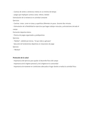 - Carreras de veinte a veinticinco metros en un mínimo de tiempo
- Juegos que impliquen carreras cortas: relevos, beisbol
Estimulación de la resistencia en actividad constante
Ejercicios:
- Caminar, trotar, correr en áreas y superficies diferentes sin parar, durante diez minutos
- Estimulación de la flexibilidad en ejercicios que hagan trabajar músculos y articulaciones de todo el
cuerpo
Formación deportiva básica
· Práctica de juegos organizados y predeportivos
Ejercicios:
- "Botibol", voleibol por tercias, "el que mete su gol para"
· Ejecución de fundamentos deportivos en situaciones de juego
Ejercicio:
- "Minibol"




Protección de la salud
· Importancia del ejercicio para ayudar al desarrollo físico del cuerpo
· Importancia de la higiene personal y de la higiene en la comunidad
· Importancia de mantener en condiciones adecuadas el lugar donde se realiza la actividad física
 