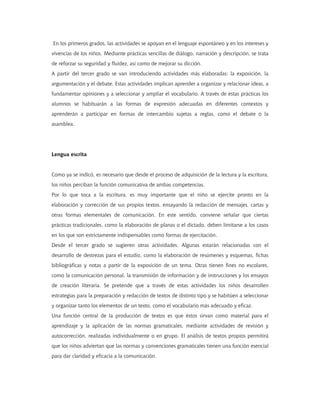 En los primeros grados, las actividades se apoyan en el lenguaje espontáneo y en los intereses y
vivencias de los niños. Mediante prácticas sencillas de diálogo, narración y descripción, se trata
de reforzar su seguridad y fluidez, así como de mejorar su dicción.
A partir del tercer grado se van introduciendo actividades más elaboradas: la exposición, la
argumentación y el debate. Estas actividades implican aprender a organizar y relacionar ideas, a
fundamentar opiniones y a seleccionar y ampliar el vocabulario. A través de estas prácticas los
alumnos se habituarán a las formas de expresión adecuadas en diferentes contextos y
aprenderán a participar en formas de intercambio sujetas a reglas, como el debate o la
asamblea.




Lengua escrita


Como ya se indicó, es necesario que desde el proceso de adquisición de la lectura y la escritura,
los niños perciban la función comunicativa de ambas competencias.
Por lo que toca a la escritura, es muy importante que el niño se ejercite pronto en la
elaboración y corrección de sus propios textos, ensayando la redacción de mensajes, cartas y
otras formas elementales de comunicación. En este sentido, conviene señalar que ciertas
prácticas tradicionales, como la elaboración de planas o el dictado, deben limitarse a los casos
en los que son estrictamente indispensables como formas de ejercitación.
Desde el tercer grado se sugieren otras actividades. Algunas estarán relacionadas con el
desarrollo de destrezas para el estudio, como la elaboración de resúmenes y esquemas, fichas
bibliográficas y notas a partir de la exposición de un tema. Otras tienen fines no escolares,
como la comunicación personal, la transmisión de información y de instrucciones y los ensayos
de creación literaria. Se pretende que a través de estas actividades los niños desarrollen
estrategias para la preparación y redacción de textos de distinto tipo y se habitúen a seleccionar
y organizar tanto los elementos de un texto, como el vocabulario más adecuado y eficaz.
Una función central de la producción de textos es que éstos sirvan como material para el
aprendizaje y la aplicación de las normas gramaticales, mediante actividades de revisión y
autocorrección, realizadas individualmente o en grupo. El análisis de textos propios permitirá
que los niños adviertan que las normas y convenciones gramaticales tienen una función esencial
para dar claridad y eficacia a la comunicación.
 