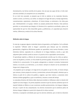 dramatización y las formas sencillas de la poesía. Una vez que sea capaz de leer, el niño reali-
zará esta actividad y la compartirá con sus compañeros.
En un nivel más avanzado, se propone que el niño se adentre en los materiales literarios,
analice su trama, sus formas y sus estilos; se coloque en el lugar del autor y maneje argumentos,
caracterizaciones, expresiones y desenlaces. Al mismo tiempo, se estimulará a los niños para
que, individualmente o en grupo, realicen sus propias producciones literarias. Estas prácticas
permiten un acercamiento que despoja a la literatura de su apariencia sacralizada y ajena y da
oportunidad de que los niños desarrollen gustos y preferencias y la capacidad para discernir
méritos, diferencias y matices de las obras literarias.




Reflexión sobre la lengua


En este eje se agrupan algunos contenidos básicos de gramática y de lingüística. Se ha utilizado
la expresión "reflexión sobre la lengua", justamente para destacar que los contenidos
gramaticales y lingüísticos difícilmente pueden ser aprendidos como normas formales o como
elementos teóricos, separados de su utilización en la lengua hablada y escrita, y que sólo
adquieren pleno sentido cuando se asocian a la práctica de las capacidades comunicativas.
El aprendizaje explícito y reflexivo de normas gramaticales sencillas que los niños ya aplican,
como las de género y número, se inicia desde los primeros grados, destacando su función en la
claridad de la comunicación. En los grados subsiguientes se aborda la temática fundamental
relativa a la oración y sus elementos, y a la sintaxis, siempre en relación con las actividades de
lengua oral y lengua escrita.
Un propósito que se persigue a lo largo de los seis grados es que los niños, al mismo tiempo
que conocen y hacen propias las normas y convenciones comunes del español, adviertan que su
idioma es parte de la cultura de pueblos y regiones, que tiene matices y variaciones entre
distintos ámbitos geográficos y que se transforma y renueva a través del tiempo.
La naturaleza dinámica del idioma debe observarse también al reflexionar sobre la relación del
español con otras lenguas. Un primer propósito consiste en que los alumnos adviertan que en el
español hablado en México se usan numerosos vocablos pertenecientes a las lenguas indígenas
del país. A partir de esta comprobación, los alumnos reconocerán que la existencia plena de
diversas lenguas indígenas es parte de la riqueza de la cultura nacional.
Asimismo, se proponen actividades para que los alumnos adviertan, por un lado las relaciones
 
