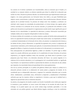 Los avances en el terreno cuantitativo son incuestionables; ahora es necesario que el Estado y la
sociedad en su conjunto realicen un esfuerzo sostenido para elevar la calidad de la educación que
reciben los niños. Durante las próximas décadas, las transformaciones que experimentará nuestro país
exigirán a las nuevas generaciones una formación básica más sólida y una gran flexibilidad para
adquirir nuevos conocimientos y aplicarlos creativamente. Estas transformaciones afectarán distintos
aspectos de la actividad humana: los procesos de trabajo serán más complejos y cambiarán con
celeridad; serán mayores las necesidades de productividad y al mismo tiempo más urgente aplicar
criterios racionales en la utilización de los recursos naturales y la protección del ambiente; la vida
política será más plural y la participación en organizaciones sociales tendrá mayor significación para el
bienestar de las colectividades; la capacidad de seleccionar y evaluar información transmitida por
múltiples medios será un requisito indispensable en todos los campos.
En diversos ámbitos de la sociedad y en muchos maestros y padres de familia existe preocupación en
torno a la capacidad de nuestras escuelas para cumplir estas nuevas tareas. Las inquietudes se refieren
a cuestiones fundamentales en la formación de los niños y los jóvenes: la comprensión de la lectura y
los hábitos de leer y buscar información, la capacidad de expresión oral y escrita, la adquisición del
razonamiento matemático y de la destreza para aplicarlo, el conocimiento elemental de la historia y la
geografía de México, el aprecio y la práctica de valores en la vida personal y la convivencia social.
Estas preocupaciones son plenamente legítimas y deben ser atendidas. En primer lugar se deben
superar las actuales deficiencias que persisten en el cumplimiento de tareas formativas de primera
importancia y en segundo establecer metas más avanzadas, que desde ahora le permitan al país
prepararse para hacer frente a las demandas educativas del futuro. Los avances logrados en la
cobertura de los servicios educativos y en la prolongación de la escolaridad tendrían un significado
muy limitado si no representaran también la oportunidad de obtener una educación de alta calidad,
que responda a las necesidades básicas de aprendizaje de las nuevas generaciones.
Una de las acciones principales en la política del gobierno federal para mejorar la calidad de la
educación primaria consiste en la elaboración de nuevos planes y programas de estudio. Se ha
considerado que es indispensable seleccionar y organizar los contenidos educativos que la escuela
ofrece, obedeciendo a prioridades claras, eliminando la dispersión y estableciendo la flexibilidad
suficiente para que los maestros utilicen su experiencia e iniciativa y para que la realidad local y
regional sea aprovechada como un elemento educativo.
Los planes y los programas de estudio cumplen una función insustituible como medio para organizar
la enseñanza y para establecer un marco común del trabajo en las escuelas de todo el país. Sin
embargo, no se puede esperar que una acción aislada tenga resultados apreciables, si no está
articulada con una política general, que desde distintos ángulos contribuya a crear las condiciones
 
