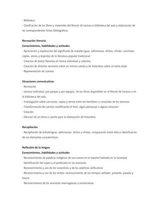 · Biblioteca
- Clasificación de los libros y materiales del Rincón de Lectura o biblioteca del aula y elaboración de
las correspondientes fichas bibliográficas


Recreación literaria
Conocimientos, habilidades y actitudes
· Apreciación y exploración del significado de trabalen-guas, adivinanzas, dichos, chistes, canciones,
coplas, versos y leyendas de la literatura popular tradicional
· Creación de textos literarios en forma individual y colectiva
· Creación de distintas versiones sobre un mismo cuento y de historietas sobre un tema dado
· Representación de cuentos


Situaciones comunicativas
· Recreación
- Lectura individual, por parejas y por equipos, de los libros disponibles en el Rincón de Lectura o en
la biblioteca del aula
- Investigación sobre canciones, coplas y versos entre los familiares o conocidos de los alumnos
- Transformación de cuentos modificando el final, algún personaje o alguna situación
· Creación
- Elección de un tema o cuento para la elaboración de historietas


Recopilación
- Recopilación de trabalenguas, adivinanzas, dichos y chistes, comparación entre ellos e identificación
de sus elementos característicos


Reflexión de la lengua
Conocimientos, habilidades y actitudes
· Reconocimiento de palabras indígenas de uso común en el español hablado en la localidad
· Identificación del sujeto y el predicado en las oraciones
· Reconocimiento y uso de los sustantivos y de los adjetivos calificativos
· Reconocimiento y uso de los verbos; reconocimiento de los tiempos verbales: presente, pasado y
futuro
· Reconocimiento de las oraciones interrogativas y exclamativas
 