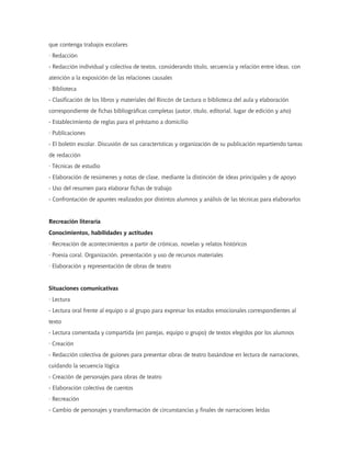 que contenga trabajos escolares
· Redacción
- Redacción individual y colectiva de textos, considerando título, secuencia y relación entre ideas, con
atención a la exposición de las relaciones causales
· Biblioteca
- Clasificación de los libros y materiales del Rincón de Lectura o biblioteca del aula y elaboración
correspondiente de fichas bibliográficas completas (autor, título, editorial, lugar de edición y año)
- Establecimiento de reglas para el préstamo a domicilio
· Publicaciones
- El boletín escolar. Discusión de sus características y organización de su publicación repartiendo tareas
de redacción
· Técnicas de estudio
- Elaboración de resúmenes y notas de clase, mediante la distinción de ideas principales y de apoyo
- Uso del resumen para elaborar fichas de trabajo
- Confrontación de apuntes realizados por distintos alumnos y análisis de las técnicas para elaborarlos


Recreación literaria
Conocimientos, habilidades y actitudes
· Recreación de acontecimientos a partir de crónicas, novelas y relatos históricos
· Poesía coral. Organización, presentación y uso de recursos materiales
· Elaboración y representación de obras de teatro


Situaciones comunicativas
· Lectura
- Lectura oral frente al equipo o al grupo para expresar los estados emocionales correspondientes al
texto
- Lectura comentada y compartida (en parejas, equipo o grupo) de textos elegidos por los alumnos
· Creación
- Redacción colectiva de guiones para presentar obras de teatro basándose en lectura de narraciones,
cuidando la secuencia lógica
- Creación de personajes para obras de teatro
- Elaboración colectiva de cuentos
· Recreación
- Cambio de personajes y transformación de circunstancias y finales de narraciones leídas
 