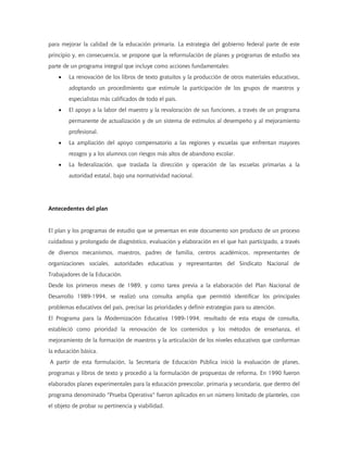 para mejorar la calidad de la educación primaria. La estrategia del gobierno federal parte de este
principio y, en consecuencia, se propone que la reformulación de planes y programas de estudio sea
parte de un programa integral que incluye como acciones fundamentales:
    •   La renovación de los libros de texto gratuitos y la producción de otros materiales educativos,
        adoptando un procedimiento que estimule la participación de los grupos de maestros y
        especialistas más calificados de todo el país.
    •   El apoyo a la labor del maestro y la revaloración de sus funciones, a través de un programa
        permanente de actualización y de un sistema de estímulos al desempeño y al mejoramiento
        profesional.
    •   La ampliación del apoyo compensatorio a las regiones y escuelas que enfrentan mayores
        rezagos y a los alumnos con riesgos más altos de abandono escolar.
    •   La federalización, que traslada la dirección y operación de las escuelas primarias a la
        autoridad estatal, bajo una normatividad nacional.




Antecedentes del plan


El plan y los programas de estudio que se presentan en este documento son producto de un proceso
cuidadoso y prolongado de diagnóstico, evaluación y elaboración en el que han participado, a través
de diversos mecanismos, maestros, padres de familia, centros académicos, representantes de
organizaciones sociales, autoridades educativas y representantes del Sindicato Nacional de
Trabajadores de la Educación.
Desde los primeros meses de 1989, y como tarea previa a la elaboración del Plan Nacional de
Desarrollo 1989-1994, se realizó una consulta amplia que permitió identificar los principales
problemas educativos del país, precisar las prioridades y definir estrategias para su atención.
El Programa para la Modernización Educativa 1989-1994, resultado de esta etapa de consulta,
estableció como prioridad la renovación de los contenidos y los métodos de enseñanza, el
mejoramiento de la formación de maestros y la articulación de los niveles educativos que conforman
la educación básica.
A partir de esta formulación, la Secretaría de Educación Pública inició la evaluación de planes,
programas y libros de texto y procedió a la formulación de propuestas de reforma. En 1990 fueron
elaborados planes experimentales para la educación preescolar, primaria y secundaria, que dentro del
programa denominado "Prueba Operativa" fueron aplicados en un número limitado de planteles, con
el objeto de probar su pertinencia y viabilidad.
 