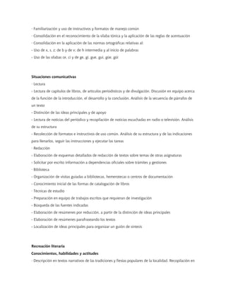 · Familiarización y uso de instructivos y formatos de manejo común
· Consolidación en el reconocimiento de la sílaba tónica y la aplicación de las reglas de acentuación
· Consolidación en la aplicación de las normas ortográficas relativas al:
- Uso de x, s, z; de b y de v; de h intermedia y al inicio de palabras
- Uso de las sílabas ce, ci y de ge, gi, gue, gui, güe, güi




Situaciones comunicativas
· Lectura
- Lectura de capítulos de libros, de artículos periodísticos y de divulgación. Discusión en equipo acerca
de la función de la introducción, el desarrollo y la conclusión. Análisis de la secuencia de párrafos de
un texto
- Distinción de las ideas principales y de apoyo
- Lectura de noticias del periódico y recopilación de noticias escuchadas en radio o televisión. Análisis
de su estructura
- Recolección de formatos e instructivos de uso común. Análisis de su estructura y de las indicaciones
para llenarlos, seguir las instrucciones y ejecutar las tareas
· Redacción
- Elaboración de esquemas detallados de redacción de textos sobre temas de otras asignaturas
- Solicitar por escrito información a dependencias oficiales sobre trámites y gestiones
· Biblioteca
- Organización de visitas guiadas a bibliotecas, hemerotecas o centros de documentación
- Conocimiento inicial de las formas de catalogación de libros
· Técnicas de estudio
- Preparación en equipo de trabajos escritos que requieran de investigación
- Búsqueda de las fuentes indicadas
- Elaboración de resúmenes por reducción, a partir de la distinción de ideas principales
- Elaboración de resúmenes parafraseando los textos
- Localización de ideas principales para organizar un guión de síntesis




Recreación literaria
Conocimientos, habilidades y actitudes
· Descripción en textos narrativos de las tradiciones y fiestas populares de la localidad. Recopilación en
 