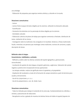 una antología
· Elaboración de propuestas para organizar eventos artísticos y culturales en la escuela.




Situaciones comunicativas
· Lectura
- Lectura frente al grupo de textos elegidos por los alumnos, utilizando la entonación adecuada
· Escenificación
- Simulación de entrevistas con los personajes de obras elegidas por los alumnos
· Actividades culturales
- Elaboración colectiva de planes de trabajo para organizar ceremonias o festivales, distribución de
tareas, realización de las mismas
- Investigación sobre las tradiciones más arraigadas en la localidad. Asistencia a fiestas tradicionales
locales, entrevistas con personas que mantengan ciertas tradiciones, escritura de canciones y coplas,
descripción de danzas




Reflexión sobre la lengua
Conocimientos, habilidades y actitudes
· Reflexión y análisis sobre las diversas variantes del español (geográficas, generacionales,
socioculturales)
· Localización de aportes de otras lenguas al español: galicismos, anglicismos. Valoración del carácter
negativo o positivo de la incorporación de esas aportaciones
· Los tiempos verbales: matices de significado entre el copretérito y el pospretérito
· Ampliación del vocabulario a través de la formación de campos semánticos a partir de términos poco
usuales y de tecnicismos
· Uso de las conjunciones y, e, o, u
· Uso de las preposiciones a, con, de, desde, hacia




Situaciones comunicativas
· Todas las indicadas para trabajar el contenido de los otros ejes, fundamentalmente las referidas a
revisión y autocorrección de redacciones
· Recopilación escrita o grabada de muestras de distintas formas de hablar el español (reportes de
 