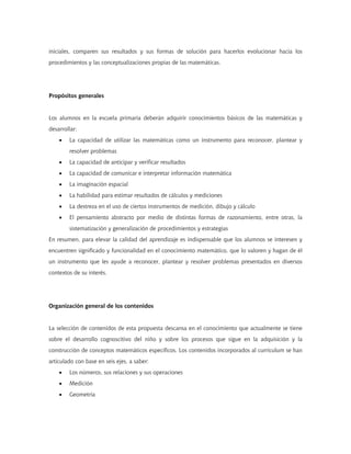 iniciales, comparen sus resultados y sus formas de solución para hacerlos evolucionar hacia los
procedimientos y las conceptualizaciones propias de las matemáticas.




Propósitos generales


Los alumnos en la escuela primaria deberán adquirir conocimientos básicos de las matemáticas y
desarrollar:
    •   La capacidad de utilizar las matemáticas como un instrumento para reconocer, plantear y
        resolver problemas
    •   La capacidad de anticipar y verificar resultados
    •   La capacidad de comunicar e interpretar información matemática
    •   La imaginación espacial
    •   La habilidad para estimar resultados de cálculos y mediciones
    •   La destreza en el uso de ciertos instrumentos de medición, dibujo y cálculo
    •   El pensamiento abstracto por medio de distintas formas de razonamiento, entre otras, la
        sistematización y generalización de procedimientos y estrategias
En resumen, para elevar la calidad del aprendizaje es indispensable que los alumnos se interesen y
encuentren significado y funcionalidad en el conocimiento matemático, que lo valoren y hagan de él
un instrumento que les ayude a reconocer, plantear y resolver problemas presentados en diversos
contextos de su interés.




Organización general de los contenidos


La selección de contenidos de esta propuesta descansa en el conocimiento que actualmente se tiene
sobre el desarrollo cognoscitivo del niño y sobre los procesos que sigue en la adquisición y la
construcción de conceptos matemáticos específicos. Los contenidos incorporados al currículum se han
articulado con base en seis ejes, a saber:
    •   Los números, sus relaciones y sus operaciones
    •   Medición
    •   Geometría
 