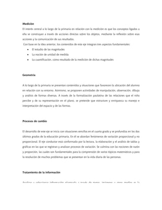 Medición
El interés central a lo largo de la primaria en relación con la medición es que los conceptos ligados a
ella se construyan a través de acciones directas sobre los objetos, mediante la reflexión sobre esas
acciones y la comunicación de sus resultados.
Con base en la idea anterior, los contenidos de este eje integran tres aspectos fundamentales:
    •   El estudio de las magnitudes
    •   La noción de unidad de medida
    •   La cuantificación, como resultado de la medición de dichas magnitudes




Geometría


A lo largo de la primaria se presentan contenidos y situaciones que favorecen la ubicación del alumno
en relación con su entorno. Asimismo, se proponen actividades de manipulación, observación, dibujo
y análisis de formas diversas. A través de la formalización paulatina de las relaciones que el niño
percibe y de su representación en el plano, se pretende que estructure y enriquezca su manejo e
interpretación del espacio y de las formas.




Procesos de cambio


El desarrollo de este eje se inicia con situaciones sencillas en el cuarto grado y se profundiza en los dos
últimos grados de la educación primaria. En él se abordan fenómenos de variación proporcional y no
proporcional. El eje conductor está conformado por la lectura, la elaboración y el análisis de tablas y
gráficas en las que se registran y analizan procesos de variación. Se culmina con las nociones de razón
y proporción, las cuales son fundamentales para la comprensión de varios tópicos matemáticos y para
la resolución de muchos problemas que se presentan en la vida diaria de las personas.




Tratamiento de la información


Analizar y seleccionar información planteada a través de textos imágenes u otros medios es la
 