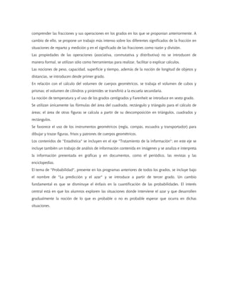 comprender las fracciones y sus operaciones en los grados en los que se proponían anteriormente. A
cambio de ello, se propone un trabajo más intenso sobre los diferentes significados de la fracción en
situaciones de reparto y medición y en el significado de las fracciones como razón y división.
Las propiedades de las operaciones (asociativa, conmutativa y distributiva) no se introducen de
manera formal, se utilizan sólo como herramientas para realizar, facilitar o explicar cálculos.
Las nociones de peso, capacidad, superficie y tiempo, además de la noción de longitud de objetos y
distancias, se introducen desde primer grado.
En relación con el cálculo del volumen de cuerpos geométricos, se trabaja el volumen de cubos y
prismas; el volumen de cilindros y pirámides se transfirió a la escuela secundaria.
La noción de temperatura y el uso de los grados centígrados y Farenheit se introduce en sexto grado.
Se utilizan únicamente las fórmulas del área del cuadrado, rectángulo y triángulo para el cálculo de
áreas; el área de otras figuras se calcula a partir de su descomposición en triángulos, cuadrados y
rectángulos.
Se favorece el uso de los instrumentos geométricos (regla, compás, escuadra y transportador) para
dibujar y trazar figuras, frisos y patrones de cuerpos geométricos.
Los contenidos de "Estadística" se incluyen en el eje "Tratamiento de la información"; en este eje se
incluye también un trabajo de análisis de información contenida en imágenes y se analiza e interpreta
la información presentada en gráficas y en documentos, como el periódico, las revistas y las
enciclopedias.
El tema de "Probabilidad", presente en los programas anteriores de todos los grados, se incluye bajo
el nombre de "La predicción y el azar" y se introduce a partir de tercer grado. Un cambio
fundamental es que se disminuye el énfasis en la cuantificación de las probabilidades. El interés
central está en que los alumnos exploren las situaciones donde interviene el azar y que desarrollen
gradualmente la noción de lo que es probable o no es probable esperar que ocurra en dichas
situaciones.
 