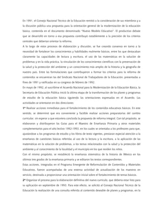 En 1991, el Consejo Nacional Técnico de la Educación remitió a la consideración de sus miembros y a
la discusión pública una propuesta para la orientación general de la modernización de la educación
básica, contenida en el documento denominado "Nuevo Modelo Educativo". El productivo debate
que se desarrolló en torno a esa propuesta contribuyó notablemente a la precisión de los criterios
centrales que deberían orientar la reforma.
A lo largo de estos procesos de elaboración y discusión, se fue creando consenso en torno a la
necesidad de fortalecer los conocimientos y habilidades realmente básicos, entre los que destacaban
claramente las capacidades de lectura y escritura, el uso de las matemáticas en la solución de
problemas y en la vida práctica, la vinculación de los conocimientos científicos con la preservación de
la salud y la protección del ambiente y un conocimiento más amplio de la historia y la geografía de
nuestro país. Entre las formulaciones que contribuyeron a formar los criterios para la reforma de
contenidos se encuentran las del Sindicato Nacional de Trabajadores de la Educación, presentadas a
fines de 1991 y ratificadas en su congreso de febrero de 1992.
En mayo de 1992, al suscribirse el Acuerdo Nacional para la Modernización de la Educación Básica, la
Secretaría de Educación Pública inició la última etapa de la transformación de los planes y programas
de estudio de la educación básica siguiendo las orientaciones expresadas en el Acuerdo. Las
actividades se orientaron en dos direcciones:
1ª Realizar acciones inmediatas para el fortalecimiento de los contenidos educativos básicos. En este
sentido, se determinó que era conveniente y factible realizar acciones preparatorias del cambio
curricular, sin esperar a que estuviera concluida la propuesta de reforma integral. Con tal propósito, se
elaboraron y distribuyeron las Guías para el Maestro de Enseñanza Primaria y otros materiales
complementarios para el año lectivo 1992-1993, en los cuales se orientaba a los profesores para que,
ajustándose a los programas de estudio y los libros de texto vigentes, prestaran especial atención a la
enseñanza de cuestiones básicas referidas al uso de la lectura y la escritura, a la aplicación de las
matemáticas en la solución de problemas, a los temas relacionados con la salud y la protección del
ambiente y al conocimiento de la localidad y el municipio en los que residen los niños.
Con el mismo propósito, se restableció la enseñanza sistemática de la historia de México en los
últimos tres grados de la enseñanza primaria y se editaron los textos correspondientes.
Estas acciones, integradas en el Programa Emergente de Reformulación de Contenidos y Materiales
Educativos, fueron acompañadas de una extensa actividad de actualización de los maestros en
servicio, destinada a proporcionar una orientación inicial sobre el fortalecimiento de temas básicos.
2ª Organizar el proceso para la elaboración definitiva del nuevo currículo, que debería estar listo para
su aplicación en septiembre de 1993. Para este efecto, se solicitó al Consejo Nacional Técnico de la
Educación la realización de una consulta referida al contenido deseable de planes y programas, en la
 