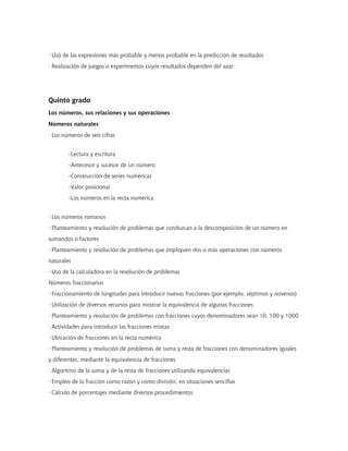 · Uso de las expresiones más probable y menos probable en la predicción de resultados
· Realización de juegos o experimentos cuyos resultados dependen del azar




Quinto grado
Los números, sus relaciones y sus operaciones
Números naturales
· Los números de seis cifras


        -Lectura y escritura
        -Antecesor y sucesor de un número
        -Construcción de series numéricas
        -Valor posicional
        -Los números en la recta numérica


· Los números romanos
· Planteamiento y resolución de problemas que conduzcan a la descomposición de un número en
sumandos o factores
· Planteamiento y resolución de problemas que impliquen dos o más operaciones con números
naturales
· Uso de la calculadora en la resolución de problemas
Números fraccionarios
· Fraccionamiento de longitudes para introducir nuevas fracciones (por ejemplo, séptimos y novenos)
· Utilización de diversos recursos para mostrar la equivalencia de algunas fracciones
· Planteamiento y resolución de problemas con fracciones cuyos denominadores sean 10, 100 y 1000
· Actividades para introducir las fracciones mixtas
· Ubicación de fracciones en la recta numérica
· Planteamiento y resolución de problemas de suma y resta de fracciones con denominadores iguales
y diferentes, mediante la equivalencia de fracciones
· Algoritmo de la suma y de la resta de fracciones utilizando equivalencias
· Empleo de la fracción como razón y como división, en situaciones sencillas
· Cálculo de porcentajes mediante diversos procedimientos
 