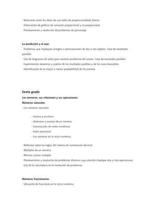 · Relaciones entre los datos de una tabla de proporcionalidad directa
· Elaboración de gráficas de variación proporcional y no proporcional
· Planteamiento y resolución de problemas de porcentaje




La predicción y el azar
· Problemas que impliquen arreglos o permutaciones de dos o tres objetos. Lista de resultados
posibles
· Uso de diagramas de árbol para resolver problemas de conteo. Lista de resultados posibles
· Experimentos aleatorios y análisis de los resultados posibles y de los casos favorables
· Identificación de la mayor o menor probabilidad de los eventos




Sexto grado
Los números, sus relaciones y sus operaciones
Números naturales
· Los números naturales


           - Lectura y escritura
           - Antecesor y sucesor de un número
           - Construcción de series numéricas
           - Valor posicional
           - Los números en la recta numérica


· Reflexión sobre las reglas del sistema de numeración decimal
· Múltiplos de un número
· Mínimo común múltiplo
· Planteamiento y resolución de problemas diversos cuya solución implique dos o más operaciones
· Uso de la calculadora en la resolución de problemas




Números fraccionarios
· Ubicación de fracciones en la recta numérica
 