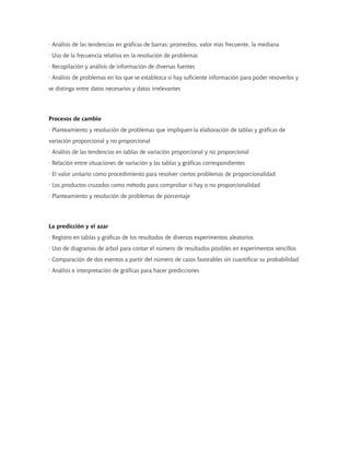 · Análisis de las tendencias en gráficas de barras: promedios, valor más frecuente, la mediana
· Uso de la frecuencia relativa en la resolución de problemas
· Recopilación y análisis de información de diversas fuentes
· Análisis de problemas en los que se establezca si hay suficiente información para poder resoverlos y
se distinga entre datos necesarios y datos irrelevantes




Procesos de cambio
· Planteamiento y resolución de problemas que impliquen la elaboración de tablas y gráficas de
variación proporcional y no proporcional
· Análisis de las tendencias en tablas de variación proporcional y no proporcional
· Relación entre situaciones de variación y las tablas y gráficas correspondientes
· El valor unitario como procedimiento para resolver ciertos problemas de proporcionalidad
· Los productos cruzados como método para comprobar si hay o no proporcionalidad
· Planteamiento y resolución de problemas de porcentaje




La predicción y el azar
· Registro en tablas y gráficas de los resultados de diversos experimentos aleatorios
· Uso de diagramas de árbol para contar el número de resultados posibles en experimentos sencillos
· Comparación de dos eventos a partir del número de casos favorables sin cuantificar su probabilidad
· Análisis e interpretación de gráficas para hacer predicciones
 