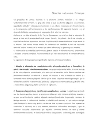 Ciencias naturales. Enfoque

Los programas de Ciencias Naturales en la enseñanza primaria responden a un enfoque
fundamentalmente formativo. Su propósito central es que los alumnos adquieran conocimientos,
capacidades, actitudes y valores que se manifiesten en una relación responsable con el medio natural,
en la comprensión del funcionamiento y las transformaciones del organismo humano y en el
desarrollo de hábitos adecuados para la preservación de la salud y el bienestar.
Conforme a esta idea, el estudio de las Ciencias Naturales en este nivel no tiene la pretensión de
educar al niño en el terreno científico de manera formal y disciplinaria, sino la de estimular su
capacidad de observar y preguntar, así como de plantear explicaciones sencillas de lo que ocurre en
su entorno. Para avanzar en este sentido, los contenidos son abordados a partir de situaciones
familiares para los alumnos, de tal manera que cobren relevancia y su aprendizaje sea duradero.
La enseñanza de los contenidos científicos será gradual, a través de nociones iniciales y aproximativas
y no de los conceptos complejos, en un momento en que éstos rebasan el nivel de comprensión de los
niños.
La organización de los programas responde a los siguientes principios orientadores.


1º Vincular la adquisición de conocimientos sobre el mundo natural con la formación y la
práctica de actitudes y habilidades científicas. Los programas parten de la idea de que el entorno
de los niños ofrece las oportunidades y los retos para el desarrollo de las formas esenciales del
pensamiento científico: las tareas de la escuela son impulsar al niño a observar su entorno y a
formarse el hábito de hacer preguntas sobre lo que le rodea, a organizar esta indagación para que se
centre ordenadamente en determinados procesos y a proporcionar información que ayude a los niños
a responder sus preguntas y amplíe sus marcos de explicación.


2º Relacionar el conocimiento científico con sus aplicaciones técnicas. En esta línea se pretende
que los alumnos perciban que en su entorno se utilizan en todo momento artefactos, servicios y
recursos que el hombre ha creado o adaptado mediante la aplicación de principios científicos. Se
persigue estimular la curiosidad de los niños en relación con la técnica y su capacidad para indagar
cómo funcionan los artefactos y servicios con los que tiene un contacto cotidiano. Estas experiencias
fomentarán el desarrollo de lo que podemos denominar razonamiento tecnológico, capaz de
identificar situaciones problemáticas que requieren soluciones técnicas, de idear y diseñar
elementalmente soluciones, de apreciar que frente a cada problema existen respuestas tecnológicas
 
