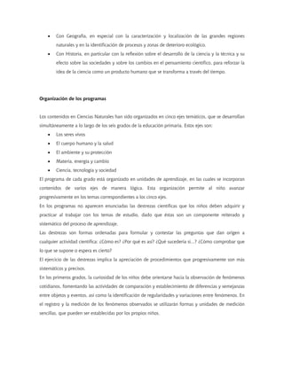 •   Con Geografía, en especial con la caracterización y localización de las grandes regiones
        naturales y en la identificación de procesos y zonas de deterioro ecológico.
    •   Con Historia, en particular con la reflexión sobre el desarrollo de la ciencia y la técnica y su
        efecto sobre las sociedades y sobre los cambios en el pensamiento científico, para reforzar la
        idea de la ciencia como un producto humano que se transforma a través del tiempo.




Organización de los programas


Los contenidos en Ciencias Naturales han sido organizados en cinco ejes temáticos, que se desarrollan
simultáneamente a lo largo de los seis grados de la educación primaria. Estos ejes son:
    •   Los seres vivos
    •   El cuerpo humano y la salud
    •   El ambiente y su protección
    •   Materia, energía y cambio
    •   Ciencia, tecnología y sociedad
El programa de cada grado está organizado en unidades de aprendizaje, en las cuales se incorporan
contenidos de varios ejes de manera lógica. Esta organización permite al niño avanzar
progresivamente en los temas correspondientes a los cinco ejes.
En los programas no aparecen enunciadas las destrezas científicas que los niños deben adquirir y
practicar al trabajar con los temas de estudio, dado que éstas son un componente reiterado y
sistemático del proceso de aprendizaje.
Las destrezas son formas ordenadas para formular y contestar las preguntas que dan origen a
cualquier actividad científica: ¿Cómo es? ¿Por qué es así? ¿Qué sucedería si...? ¿Cómo comprobar que
lo que se supone o espera es cierto?
El ejercicio de las destrezas implica la apreciación de procedimientos que progresivamente son más
sistemáticos y precisos.
En los primeros grados, la curiosidad de los niños debe orientarse hacia la observación de fenómenos
cotidianos, fomentando las actividades de comparación y establecimiento de diferencias y semejanzas
entre objetos y eventos, así como la identificación de regularidades y variaciones entre fenómenos. En
el registro y la medición de los fenómenos observados se utilizarán formas y unidades de medición
sencillas, que pueden ser establecidas por los propios niños.
 