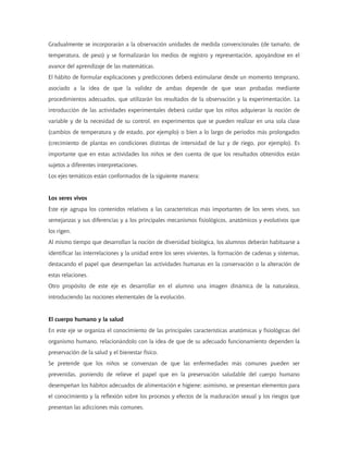 Gradualmente se incorporarán a la observación unidades de medida convencionales (de tamaño, de
temperatura, de peso) y se formalizarán los medios de registro y representación, apoyándose en el
avance del aprendizaje de las matemáticas.
El hábito de formular explicaciones y predicciones deberá estimularse desde un momento temprano,
asociado a la idea de que la validez de ambas depende de que sean probadas mediante
procedimientos adecuados, que utilizarán los resultados de la observación y la experimentación. La
introducción de las actividades experimentales deberá cuidar que los niños adquieran la noción de
variable y de la necesidad de su control, en experimentos que se pueden realizar en una sola clase
(cambios de temperatura y de estado, por ejemplo) o bien a lo largo de periodos más prolongados
(crecimiento de plantas en condiciones distintas de intensidad de luz y de riego, por ejemplo). Es
importante que en estas actividades los niños se den cuenta de que los resultados obtenidos están
sujetos a diferentes interpretaciones.
Los ejes temáticos están conformados de la siguiente manera:


Los seres vivos
Este eje agrupa los contenidos relativos a las características más importantes de los seres vivos, sus
semejanzas y sus diferencias y a los principales mecanismos fisiológicos, anatómicos y evolutivos que
los rigen.
Al mismo tiempo que desarrollan la noción de diversidad biológica, los alumnos deberán habituarse a
identificar las interrelaciones y la unidad entre los seres vivientes, la formación de cadenas y sistemas,
destacando el papel que desempeñan las actividades humanas en la conservación o la alteración de
estas relaciones.
Otro propósito de este eje es desarrollar en el alumno una imagen dinámica de la naturaleza,
introduciendo las nociones elementales de la evolución.


El cuerpo humano y la salud
En este eje se organiza el conocimiento de las principales características anatómicas y fisiológicas del
organismo humano, relacionándolo con la idea de que de su adecuado funcionamiento dependen la
preservación de la salud y el bienestar físico.
Se pretende que los niños se convenzan de que las enfermedades más comunes pueden ser
prevenidas, poniendo de relieve el papel que en la preservación saludable del cuerpo humano
desempeñan los hábitos adecuados de alimentación e higiene; asimismo, se presentan elementos para
el conocimiento y la reflexión sobre los procesos y efectos de la maduración sexual y los riesgos que
presentan las adicciones más comunes.
 