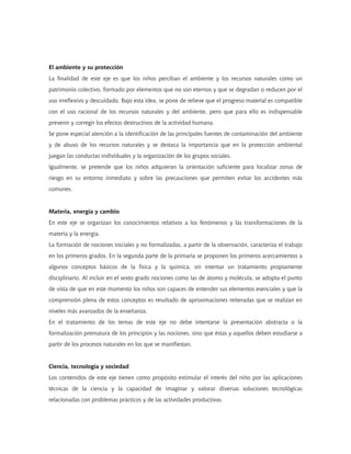 El ambiente y su protección
La finalidad de este eje es que los niños perciban el ambiente y los recursos naturales como un
patrimonio colectivo, formado por elementos que no son eternos y que se degradan o reducen por el
uso irreflexivo y descuidado. Bajo esta idea, se pone de relieve que el progreso material es compatible
con el uso racional de los recursos naturales y del ambiente, pero que para ello es indispensable
prevenir y corregir los efectos destructivos de la actividad humana.
Se pone especial atención a la identificación de las principales fuentes de contaminación del ambiente
y de abuso de los recursos naturales y se destaca la importancia que en la protección ambiental
juegan las conductas individuales y la organización de los grupos sociales.
Igualmente, se pretende que los niños adquieran la orientación suficiente para localizar zonas de
riesgo en su entorno inmediato y sobre las precauciones que permiten evitar los accidentes más
comunes.


Materia, energía y cambio
En este eje se organizan los conocimientos relativos a los fenómenos y las transformaciones de la
materia y la energía.
La formación de nociones iniciales y no formalizadas, a partir de la observación, caracteriza el trabajo
en los primeros grados. En la segunda parte de la primaria se proponen los primeros acercamientos a
algunos conceptos básicos de la física y la química, sin intentar un tratamiento propiamente
disciplinario. Al incluir en el sexto grado nociones como las de átomo y molécula, se adopta el punto
de vista de que en este momento los niños son capaces de entender sus elementos esenciales y que la
comprensión plena de estos conceptos es resultado de aproximaciones reiteradas que se realizan en
niveles más avanzados de la enseñanza.
En el tratamiento de los temas de este eje no debe intentarse la presentación abstracta o la
formalización prematura de los principios y las nociones, sino que éstas y aquellos deben estudiarse a
partir de los procesos naturales en los que se manifiestan.


Ciencia, tecnología y sociedad
Los contenidos de este eje tienen como propósito estimular el interés del niño por las aplicaciones
técnicas de la ciencia y la capacidad de imaginar y valorar diversas soluciones tecnológicas
relacionadas con problemas prácticos y de las actividades productivas.
 