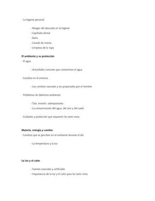 · La higiene personal


        - Riesgos del descuido en la higiene
        - Cepillado dental
        - Baño
        - Lavado de manos
        - Limpieza de la ropa


El ambiente y su protección
· El agua


        - Actividades comunes que contaminan el agua


· Cambios en el entorno


        - Los cambios naturales y los propiciados por el hombre


· Problemas de deterioro ambiental


        - Tala, erosión, sobrepastoreo
        - La contaminación del agua, del aire y del suelo


· Cuidados y protección que requieren los seres vivos




Materia, energía y cambio
· Cambios que se perciben en el ambiente durante el día


        - La temperatura y la luz




La luz y el calor


        - Fuentes naturales y artificiales
        - Importancia de la luz y el calor para los seres vivos
 