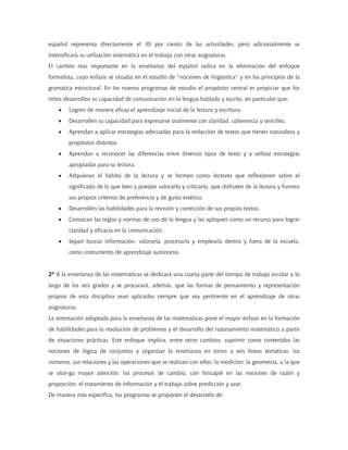 español representa directamente el 30 por ciento de las actividades, pero adicionalmente se
intensificará su utilización sistemática en el trabajo con otras asignaturas.
El cambio más importante en la enseñanza del español radica en la eliminación del enfoque
formalista, cuyo énfasis se situaba en el estudio de "nociones de lingüística" y en los principios de la
gramática estructural. En los nuevos programas de estudio el propósito central es propiciar que los
niños desarrollen su capacidad de comunicación en la lengua hablada y escrita, en particular que:
    •   Logren de manera eficaz el aprendizaje inicial de la lectura y escritura.
    •   Desarrollen su capacidad para expresarse oralmente con claridad, coherencia y sencillez.
    •   Aprendan a aplicar estrategias adecuadas para la redacción de textos que tienen naturaleza y
        propósitos distintos.
    •   Aprendan a reconocer las diferencias entre diversos tipos de texto y a utilizar estrategias
        apropiadas para su lectura.
    •   Adquieran el hábito de la lectura y se formen como lectores que reflexionen sobre el
        significado de lo que leen y puedan valorarlo y criticarlo, que disfruten de la lectura y formen
        sus propios criterios de preferencia y de gusto estético.
    •   Desarrollen las habilidades para la revisión y corrección de sus propios textos.
    •   Conozcan las reglas y normas de uso de la lengua y las apliquen como un recurso para lograr
        claridad y eficacia en la comunicación.
    •   Sepan buscar información, valorarla, procesarla y emplearla dentro y fuera de la escuela,
        como instrumento de aprendizaje autónomo.


2º A la enseñanza de las matemáticas se dedicará una cuarta parte del tiempo de trabajo escolar a lo
largo de los seis grados y se procurará, además, que las formas de pensamiento y representación
propios de esta disciplina sean aplicados siempre que sea pertinente en el aprendizaje de otras
asignaturas.
La orientación adoptada para la enseñanza de las matemáticas pone el mayor énfasis en la formación
de habilidades para la resolución de problemas y el desarrollo del razonamiento matemático a partir
de situaciones prácticas. Este enfoque implica, entre otros cambios, suprimir como contenidos las
nociones de lógica de conjuntos y organizar la enseñanza en torno a seis líneas temáticas: los
números, sus relaciones y las operaciones que se realizan con ellos; la medición; la geometría, a la que
se otor-ga mayor atención; los procesos de cambio, con hincapié en las nociones de razón y
proporción; el tratamiento de información y el trabajo sobre predicción y azar.
De manera más específica, los programas se proponen el desarrollo de:
 