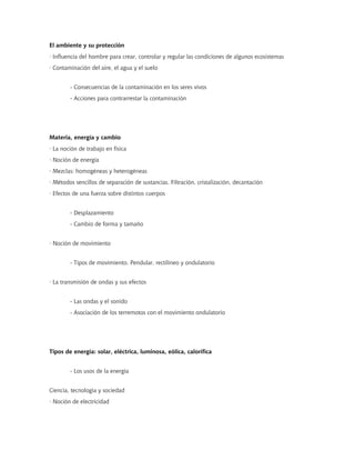 El ambiente y su protección
· Influencia del hombre para crear, controlar y regular las condiciones de algunos ecosistemas
· Contaminación del aire, el agua y el suelo


        - Consecuencias de la contaminación en los seres vivos
        - Acciones para contrarrestar la contaminación




Materia, energía y cambio
· La noción de trabajo en física
· Noción de energía
· Mezclas: homogéneas y heterogéneas
· Métodos sencillos de separación de sustancias. Filtración, cristalización, decantación
· Efectos de una fuerza sobre distintos cuerpos


        - Desplazamiento
        - Cambio de forma y tamaño


· Noción de movimiento


        - Tipos de movimiento. Pendular, rectilíneo y ondulatorio


· La transmisión de ondas y sus efectos


        - Las ondas y el sonido
        - Asociación de los terremotos con el movimiento ondulatorio




Tipos de energía: solar, eléctrica, luminosa, eólica, calorífica


        - Los usos de la energía


Ciencia, tecnología y sociedad
· Noción de electricidad
 