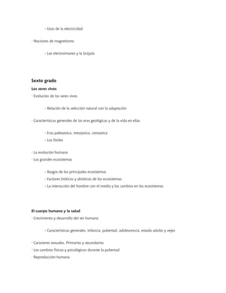 - Usos de la electricidad


· Nociones de magnetismo


        - Los electroimanes y la brújula




Sexto grado
Los seres vivos
· Evolución de los seres vivos


        - Relación de la selección natural con la adaptación


· Características generales de las eras geológicas y de la vida en ellas


        - Eras paleozoica, mesozoica, cenozoica
        - Los fósiles


· La evolución humana
· Los grandes ecosistemas


        - Rasgos de los principales ecosistemas
        - Factores bióticos y abióticos de los ecosistemas
        - La interacción del hombre con el medio y los cambios en los ecosistemas




El cuerpo humano y la salud
· Crecimiento y desarrollo del ser humano


        - Características generales. Infancia, pubertad, adolescencia, estado adulto y vejez


· Caracteres sexuales. Primarios y secundarios
· Los cambios físicos y psicológicos durante la pubertad
· Reproducción humana
 