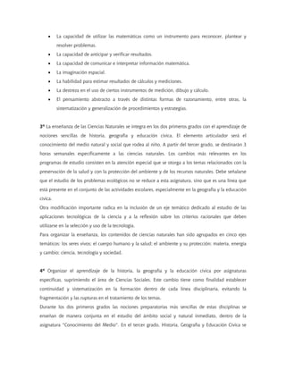 •     La capacidad de utilizar las matemáticas como un instrumento para reconocer, plantear y
          resolver problemas.
    •     La capacidad de anticipar y verificar resultados.
    •     La capacidad de comunicar e interpretar información matemática.
    •     La imaginación espacial.
    •     La habilidad para estimar resultados de cálculos y mediciones.
    •     La destreza en el uso de ciertos instrumentos de medición, dibujo y cálculo.
    •     El pensamiento abstracto a través de distintas formas de razonamiento, entre otras, la
          sistematización y generalización de procedimientos y estrategias.


3º La enseñanza de las Ciencias Naturales se integra en los dos primeros grados con el aprendizaje de
nociones sencillas de historia, geografía y educación cívica. El elemento articulador será el
conocimiento del medio natural y social que rodea al niño. A partir del tercer grado, se destinarán 3
horas semanales específicamente a las ciencias naturales. Los cambios más relevantes en los
programas de estudio consisten en la atención especial que se otorga a los temas relacionados con la
preservación de la salud y con la protección del ambiente y de los recursos naturales. Debe señalarse
que el estudio de los problemas ecológicos no se reduce a esta asignatura, sino que es una línea que
está presente en el conjunto de las actividades escolares, especialmente en la geografía y la educación
cívica.
Otra modificación importante radica en la inclusión de un eje temático dedicado al estudio de las
aplicaciones tecnológicas de la ciencia y a la reflexión sobre los criterios racionales que deben
utilizarse en la selección y uso de la tecnología.
Para organizar la enseñanza, los contenidos de ciencias naturales han sido agrupados en cinco ejes
temáticos: los seres vivos; el cuerpo humano y la salud; el ambiente y su protección; materia, energía
y cambio; ciencia, tecnología y sociedad.


4º Organizar el aprendizaje de la historia, la geografía y la educación cívica por asignaturas
específicas, suprimiendo el área de Ciencias Sociales. Este cambio tiene como finalidad establecer
continuidad y sistematización en la formación dentro de cada línea disciplinaria, evitando la
fragmentación y las rupturas en el tratamiento de los temas.
Durante los dos primeros grados las nociones preparatorias más sencillas de estas disciplinas se
enseñan de manera conjunta en el estudio del ámbito social y natural inmediato, dentro de la
asignatura "Conocimiento del Medio". En el tercer grado, Historia, Geografía y Educación Cívica se
 