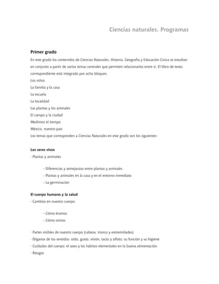Ciencias naturales. Programas


Primer grado
En este grado los contenidos de Ciencias Naturales, Historia, Geografía y Educación Cívica se estudian
en conjunto a partir de varios temas centrales que permiten relacionarlos entre sí. El libro de texto
correspondiente está integrado por ocho bloques:
Los niños
La familia y la casa
La escuela
La localidad
Las plantas y los animales
El campo y la ciudad
Medimos el tiempo
México, nuestro país
Los temas que corresponden a Ciencias Naturales en este grado son los siguientes:


Los seres vivos
· Plantas y animales


        - Diferencias y semejanzas entre plantas y animales
        - Plantas y animales en la casa y en el entorno inmediato
        - La germinación


El cuerpo humano y la salud
· Cambios en nuestro cuerpo


        - Cómo éramos
        - Cómo somos


· Partes visibles de nuestro cuerpo (cabeza, tronco y extremidades)
· Órganos de los sentidos: oído, gusto, visión, tacto y olfato; su función y su higiene
· Cuidados del cuerpo: el aseo y los hábitos elementales en la buena alimentación
· Riesgos
 