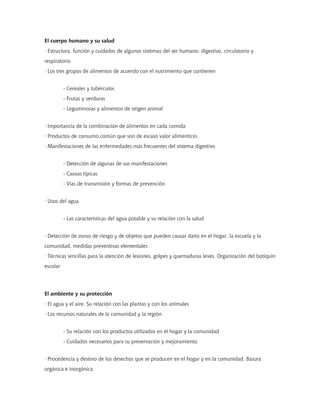 El cuerpo humano y su salud
· Estructura, función y cuidados de algunos sistemas del ser humano: digestivo, circulatorio y
respiratorio
· Los tres grupos de alimentos de acuerdo con el nutrimiento que contienen


          - Cereales y tubérculos
          - Frutas y verduras
          - Leguminosas y alimentos de origen animal


· Importancia de la combinación de alimentos en cada comida
· Productos de consumo común que son de escaso valor alimenticio
· Manifestaciones de las enfermedades más frecuentes del sistema digestivo


          - Detección de algunas de sus manifestaciones
          - Causas típicas
          - Vías de transmisión y formas de prevención


· Usos del agua


          - Las características del agua potable y su relación con la salud


· Detección de zonas de riesgo y de objetos que pueden causar daño en el hogar, la escuela y la
comunidad, medidas preventivas elementales
· Técnicas sencillas para la atención de lesiones, golpes y quemaduras leves. Organización del botiquín
escolar




El ambiente y su protección
· El agua y el aire. Su relación con las plantas y con los animales
· Los recursos naturales de la comunidad y la región


          - Su relación con los productos utilizados en el hogar y la comunidad
          - Cuidados necesarios para su preservación y mejoramiento


· Procedencia y destino de los desechos que se producen en el hogar y en la comunidad. Basura
orgánica e inorgánica
 