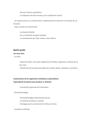 - Recursos mineros y petrolíferos
         - La importancia de estos recursos y de su explotación racional


· Las materias primas y su transformación. Establecimiento de relaciones en los bienes de uso
frecuente
· Tipos y fuentes de contaminación


         - Los desechos fabriles
         - Uso y tratamiento de aguas residuales
         - La contaminación por ruido: aviones, autos, fábricas




Quinto grado
Los seres vivos
· La célula


         - Noción de célula, como parte integrante de los tejidos, organismos y sistemas de los
         seres vivos
         - Identificación de las partes principales de la célula. Núcleo, citoplasma y membrana




Características de los organismos unicelulares y pluricelulares
Capacidad de las plantas para producir su alimento


         - Características generales de la fotosíntesis


· Diversidad biológica


         - Diversidad biológica representativa del país
         - La extinción de plantas y animales
         - Estrategias para la conservación de la flora y la fauna


· Ecosistemas artificiales
 