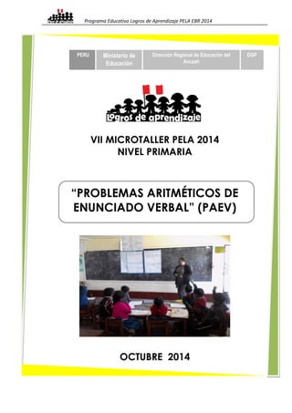 Programa Educativo Logros de Aprendizaje PELA EBR 2014 
PERU Ministerio de 
Educación 
Dirección Regional de Educación del 
Ancash 
VII MICROTALLER PELA 2014 
NIVEL PRIMARIA 
“PROBLEMAS ARITMÉTICOS DE 
ENUNCIADO VERBAL” (PAEV) 
OCTUBRE 2014 
DGP 
 