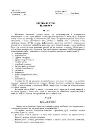 АНТИБУЛІНГОВА
ПОЛІТИКА
ВСТУП
Основним завданням сучасної школи, що підтверджується й поширюється
Міністерством освіти і науки України та Міжнародною організацією ЮНІСЕФ є створення
нового освітнього простору, головними засадами якого є створення безпечного навчального
середовища, а також забезпечення прав, свобод та інтересів дітей. Концепція «Нова
українська школа» (НУШ) вимагає реформування існуючого алгоритму розвивальної,
корекційної та профілактичної роботи, адже дуже часто в освітніх закладах постає проблема
булінгу та порушення норм поведінки учнями, що не дозволяє в повному обсязі досягти
поставлених демократичних орієнтирів. Важливою умовою ефективності роботи працівників
психологічної служби є розставлення пріоритетів та цілей, викладених комітетом ООН:
 взаєморозуміння;
 взаємоповага;
 дружня атмосфера;
 пріоритет прав людини;
 толерантність;
 постійний розвиток;
 активна життєва позиція;
 здоровий спосіб життя;
 людяність;
 порядність;
 повага до приватного життя;
 мир;
 єдина країна.
З огляду на те, що створення концепції нового освітнього простору є надзвичайно
складним завданням, пропонуємо створити «Кодекс безпечного освітнього середовища»
(КБОС), згідно положень та принципів УГОДИ, яка регулює стосунки між усіма учасниками
освітнього процесу.
Головною метою КБОС у закладі є навчання дітей і дорослих безпечній взаємодії в
освітньому процесі, а також захист дітей від насильства та зловживань з боку однолітків і
дорослих (батьків, опікунів або працівників навчальних закладів).
Розділ І
ЗАВДАННЯ КБОС
Маючи на меті створити безпечний освітній простір, необхідно чітко сформулювати
та зазначити завдання, які регламентують засади КОДЕКСУ.
Аналізуючи питання безпечного освітнього середовища були визначені основні
завдання КОДЕКСУ в школі:
1. Визначити поняття «булінгу» та його види; виявити чинники, які перешкоджають
безпеці учасників освітнього процесу;
2. Відпрацювати систему узгоджених поглядів і уявлень учнів, педагогів, психолога,
батьків на освітнє середовище школи;
СХВАЛЕНО
педагогічною радою
Протокол № _ __ від ___
ЗАТВЕРДЖУЮ
Директор _________Усач Ольга
 