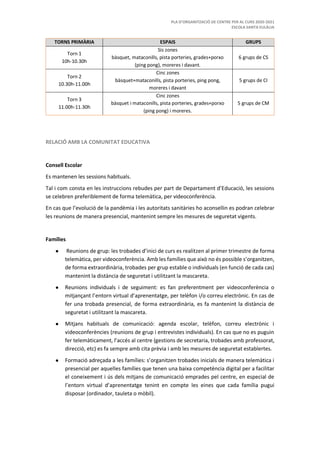 PLA D’ORGANITZACIÓ DE CENTRE PER AL CURS 2020-2021
ESCOLA SANTA EULÀLIA
TORNS PRIMÀRIA ESPAIS GRUPS
Torn 1
10h-10.30h
Sis zones
bàsquet, mataconills, pista porteries, grades+porxo
(ping pong), moreres i davant.
6 grups de CS
Torn 2
10.30h-11.00h
Cinc zones
bàsquet+mataconills, pista porteries, ping pong,
moreres i davant
5 grups de CI
Torn 3
11.00h-11.30h
Cinc zones
bàsquet i mataconills, pista porteries, grades+porxo
(ping pong) i moreres.
5 grups de CM
RELACIÓ AMB LA COMUNITAT EDUCATIVA
Consell Escolar
Es mantenen les sessions habituals.
Tal i com consta en les instruccions rebudes per part de Departament d’Educació, les sessions
se celebren preferiblement de forma telemàtica, per videoconferència.
En cas que l’evolució de la pandèmia i les autoritats sanitàries ho aconsellin es podran celebrar
les reunions de manera presencial, mantenint sempre les mesures de seguretat vigents.
Famílies
● Reunions de grup: les trobades d’inici de curs es realitzen al primer trimestre de forma
telemàtica, per videoconferència. Amb les famílies que això no és possible s’organitzen,
de forma extraordinària, trobades per grup estable o individuals (en funció de cada cas)
mantenint la distància de seguretat i utilitzant la mascareta.
● Reunions individuals i de seguiment: es fan preferentment per videoconferència o
mitjançant l’entorn virtual d’aprenentatge, per telèfon i/o correu electrònic. En cas de
fer una trobada presencial, de forma extraordinària, es fa mantenint la distància de
seguretat i utilitzant la mascareta.
● Mitjans habituals de comunicació: agenda escolar, telèfon, correu electrònic i
videoconferències (reunions de grup i entrevistes individuals). En cas que no es puguin
fer telemàticament, l’accés al centre (gestions de secretaria, trobades amb professorat,
direcció, etc) es fa sempre amb cita prèvia i amb les mesures de seguretat establertes.
● Formació adreçada a les famílies: s’organitzen trobades inicials de manera telemàtica i
presencial per aquelles famílies que tenen una baixa competència digital per a facilitar
el coneixement i ús dels mitjans de comunicació emprades pel centre, en especial de
l’entorn virtual d’aprenentatge tenint en compte les eines que cada família pugui
disposar (ordinador, tauleta o mòbil).
 