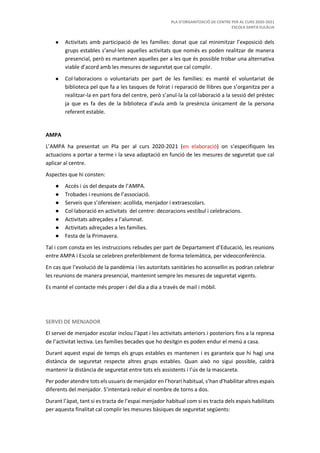 PLA D’ORGANITZACIÓ DE CENTRE PER AL CURS 2020-2021
ESCOLA SANTA EULÀLIA
● Activitats amb participació de les famílies: donat que cal minimitzar l’exposició dels
grups estables s’anul·len aquelles activitats que només es poden realitzar de manera
presencial, però es mantenen aquelles per a les que és possible trobar una alternativa
viable d’acord amb les mesures de seguretat que cal complir.
● Col·laboracions o voluntariats per part de les famílies: es manté el voluntariat de
biblioteca pel que fa a les tasques de folrat i reparació de llibres que s’organitza per a
realitzar-la en part fora del centre, però s’anul·la la col·laboració a la sessió del préstec
ja que es fa des de la biblioteca d’aula amb la presència únicament de la persona
referent estable.
AMPA
L’AMPA ha presentat un Pla per al curs 2020-2021 (en elaboració) on s’especifiquen les
actuacions a portar a terme i la seva adaptació en funció de les mesures de seguretat que cal
aplicar al centre.
Aspectes que hi consten:
● Accés i ús del despatx de l’AMPA.
● Trobades i reunions de l’associació.
● Serveis que s’ofereixen: acollida, menjador i extraescolars.
● Col·laboració en activitats del centre: decoracions vestíbul i celebracions.
● Activitats adreçades a l’alumnat.
● Activitats adreçades a les famílies.
● Festa de la Primavera.
Tal i com consta en les instruccions rebudes per part de Departament d’Educació, les reunions
entre AMPA i Escola se celebren preferiblement de forma telemàtica, per videoconferència.
En cas que l’evolució de la pandèmia i les autoritats sanitàries ho aconsellin es podran celebrar
les reunions de manera presencial, mantenint sempre les mesures de seguretat vigents.
Es manté el contacte més proper i del dia a dia a través de mail i mòbil.
SERVEI DE MENJADOR
El servei de menjador escolar inclou l’àpat i les activitats anteriors i posteriors fins a la represa
de l’activitat lectiva. Les famílies becades que ho desitgin es poden endur el menú a casa.
Durant aquest espai de temps els grups estables es mantenen i es garanteix que hi hagi una
distància de seguretat respecte altres grups estables. Quan això no sigui possible, caldrà
mantenir la distància de seguretat entre tots els assistents i l’ús de la mascareta.
Per poder atendre tots els usuaris de menjador en l’horari habitual, s’han d’habilitar altres espais
diferents del menjador. S’intentarà reduir el nombre de torns a dos.
Durant l’àpat, tant si es tracta de l’espai menjador habitual com si es tracta dels espais habilitats
per aquesta finalitat cal complir les mesures bàsiques de seguretat següents:
 