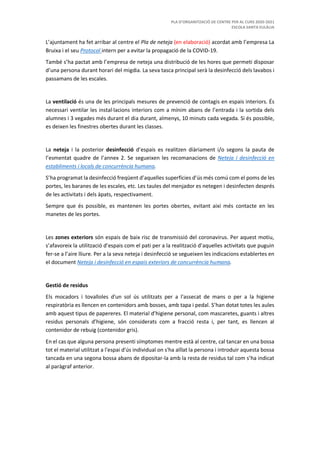 PLA D’ORGANITZACIÓ DE CENTRE PER AL CURS 2020-2021
ESCOLA SANTA EULÀLIA
L’ajuntament ha fet arribar al centre el Pla de neteja (en elaboració) acordat amb l’empresa La
Bruixa i el seu Protocol intern per a evitar la propagació de la COVID-19.
També s’ha pactat amb l’empresa de neteja una distribució de les hores que permeti disposar
d’una persona durant horari del migdia. La seva tasca principal serà la desinfecció dels lavabos i
passamans de les escales.
La ventilació és una de les principals mesures de prevenció de contagis en espais interiors. És
necessari ventilar les instal·lacions interiors com a mínim abans de l’entrada i la sortida dels
alumnes i 3 vegades més durant el dia durant, almenys, 10 minuts cada vegada. Si és possible,
es deixen les finestres obertes durant les classes.
La neteja i la posterior desinfecció d’espais es realitzen diàriament i/o segons la pauta de
l’esmentat quadre de l’annex 2. Se segueixen les recomanacions de Neteja i desinfecció en
establiments i locals de concurrència humana.
S’ha programat la desinfecció freqüent d’aquelles superfícies d’ús més comú com el poms de les
portes, les baranes de les escales, etc. Les taules del menjador es netegen i desinfecten després
de les activitats i dels àpats, respectivament.
Sempre que és possible, es mantenen les portes obertes, evitant així més contacte en les
manetes de les portes.
Les zones exteriors són espais de baix risc de transmissió del coronavirus. Per aquest motiu,
s’afavoreix la utilització d’espais com el pati per a la realització d’aquelles activitats que puguin
fer-se a l’aire lliure. Per a la seva neteja i desinfecció se segueixen les indicacions establertes en
el document Neteja i desinfecció en espais exteriors de concurrència humana.
Gestió de residus
Els mocadors i tovalloles d'un sol ús utilitzats per a l'assecat de mans o per a la higiene
respiratòria es llencen en contenidors amb bosses, amb tapa i pedal. S’han dotat totes les aules
amb aquest tipus de papereres. El material d’higiene personal, com mascaretes, guants i altres
residus personals d’higiene, són considerats com a fracció resta i, per tant, es llencen al
contenidor de rebuig (contenidor gris).
En el cas que alguna persona presenti símptomes mentre està al centre, cal tancar en una bossa
tot el material utilitzat a l'espai d'ús individual on s'ha aïllat la persona i introduir aquesta bossa
tancada en una segona bossa abans de dipositar-la amb la resta de residus tal com s’ha indicat
al paràgraf anterior.
 