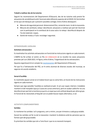 PLA D’ORGANITZACIÓ DE CENTRE PER AL CURS 2020-2021
ESCOLA SANTA EULÀLIA
Treball a realitzar des de les tutories
Seguint les recomanacions del Departament d’Educació, des de les tutories està previst fer
actuacions de sensibilització amb l’alumnat sobre diferents aspectes de la COVID-19, fent èmfasi
en les que són bàsiques per a prevenir possibles contagis. Entre d’altres destaquem:
● Mesures de seguretat personal: distanciament físic, rentat de mans i ús de la mascareta.
● Mesures de ventilació, neteja i desinfecció: actuacions a realitzar per part de l’alumnat
com la participació en la ventilació de la seva aula o la neteja i desinfecció després de
l’ús de materials i espais.
● Gestió de residus a l’aula: reciclatge i seguretat.
EXTRAESCOLARS I ACOLLIDA
Activitats extraescolars
Es mantindran les activitats extraescolars en funció de les instruccions vigents en cada moment.
L’AMPA ha fet arribar al centre un Pla (en elaboració) on es recullen les seves actuacions
previstes pel curs 2020-2021. Hi figura, entre d’altres, l’organització de les extraescolars.
Aquesta organització té en compte les recomanacions del Departament d’Educació.
Pel que fa a l’extraescolar del PEE, on hi entra alumnat de diverses escoles del municipi, se
seguiran els acords establerts.
Servei d’acollida
Es mantindrà aquest servei en el mateix horari que es venia fent, en funció de les instruccions
vigents en cada moment.
Sempre que sigui possible l’acollida es realitzarà al pati. Si cal usar espais interiors s’estableix
mantenir el del menjador (que ja s’usava els cursos anteriors), però en acabar caldrà fer-ne una
desinfecció per part de la monitora ja que és un espai que serà utilitzat després per altres grups.
En funció de les necessitats al llarg del curs es poden buscar espais alternatius, si cal.
ACTIVITATS COMPLEMENTÀRIES
Sortides
Es mantenen les sortides i se’n programa, com a mínim, una per trimestre a cada grup estable.
Durant les sortides cal fer ús de la mascareta i mantenir la distància amb les persones que no
formen part del grup estable.
Es prioritzen les sortides que són a l’aire lliure i que no es necessiti transport.
 