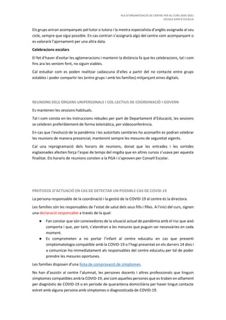 PLA D’ORGANITZACIÓ DE CENTRE PER AL CURS 2020-2021
ESCOLA SANTA EULÀLIA
Els grups aniran acompanyats pel tutor o tutora i la mestra especialista d’anglès assignada al seu
cicle, sempre que sigui possible. En cas contrari s’assignarà algú del centre com acompanyant o
es valorarà l’ajornament per una altra data.
Celebracions escolars
El fet d’haver d’evitar les aglomeracions i mantenir la distància fa que les celebracions, tal i com
fins ara les veníem fent, no siguin viables.
Cal estudiar com es poden realitzar cadascuna d’elles a partir del no contacte entre grups
estables i poder compartir-les (entre grups i amb les famílies) mitjançant eines digitals.
REUNIONS DELS ÒRGANS UNIPERSONALS I COL·LECTIUS DE COORDINACIÓ I GOVERN
Es mantenen les sessions habituals.
Tal i com consta en les instruccions rebudes per part de Departament d’Educació, les sessions
se celebren preferiblement de forma telemàtica, per videoconferència.
En cas que l’evolució de la pandèmia i les autoritats sanitàries ho aconsellin es podran celebrar
les reunions de manera presencial, mantenint sempre les mesures de seguretat vigents.
Cal una reprogramació dels horaris de reunions, donat que les entrades i les sortides
esglaonades afecten força l’espai de temps del migdia que en altres cursos s’usava per aquesta
finalitat. Els horaris de reunions consten a la PGA i s’aproven per Consell Escolar.
PROTOCOL D’ACTUACIÓ EN CAS DE DETECTAR UN POSSIBLE CAS DE COVID-19
La persona responsable de la coordinació i la gestió de la COVID-19 al centre és la directora.
Les famílies són les responsables de l’estat de salut dels seus fills i filles. A l’inici del curs, signen
una declaració responsable a través de la qual:
● Fan constar que són coneixedores de la situació actual de pandèmia amb el risc que això
comporta i que, per tant, s’atendran a les mesures que puguin ser necessàries en cada
moment.
● Es comprometen a no portar l’infant al centre educatiu en cas que presenti
simptomatologia compatible amb la COVID-19 o l’hagi presentat en els darrers 14 dies i
a comunicar-ho immediatament als responsables del centre educatiu per tal de poder
prendre les mesures oportunes.
Les famílies disposen d’una llista de comprovació de símptomes.
No han d’assistir al centre l’alumnat, les persones docents i altres professionals que tinguin
símptomes compatibles ambla COVID-19, així com aquelles persones que es troben en aïllament
per diagnòstic de COVID-19 o en període de quarantena domiciliària per haver tingut contacte
estret amb alguna persona amb símptomes o diagnosticada de COVID-19.
 